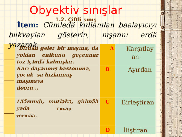 Obyektiv sınışlar  1. 2 . Çiftli sınış   İtem : C ümledä  kullanılan baalayıcıyı bukvaylan gösterin, nışannı erdӓ yazarak.      Birdän geler bir maşına, da yoldan enikunu geçennär toz içindä kalmışlar.     ____   ____ Karı dayanmış bastonuna, çocuk  sa hızlanmış maşınaya dooru...                                         A   B Lääzımdı, mutlaka, gülmää yada cuvap vermää .                                                                  K arşıtlayan ____ Ayırdan C Birleştirän D İliştirän 