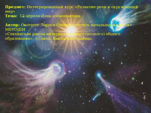 Предмет: Интегрированный курс «Развитие речи и окружающий мир» Тема: 12 апреля-День космонавтики.   Автор: Окотэтто Лариса Очевна,  учитель начальных классов МБУОШИ «Сеяхинская школа-интернат среднего (полного) общего образования», с.Сеяха, Ямальского района. 