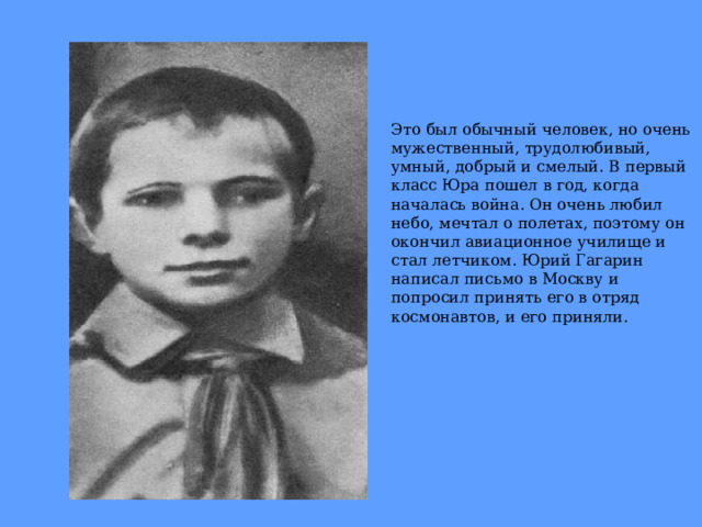 Это был обычный человек, но очень мужественный, трудолюбивый, умный, добрый и смелый. В первый класс Юра пошел в год, когда началась война. Он очень любил небо, мечтал о полетах, поэтому он окончил авиационное училище и стал летчиком. Юрий Гагарин написал письмо в Москву и попросил принять его в отряд космонавтов, и его приняли. 