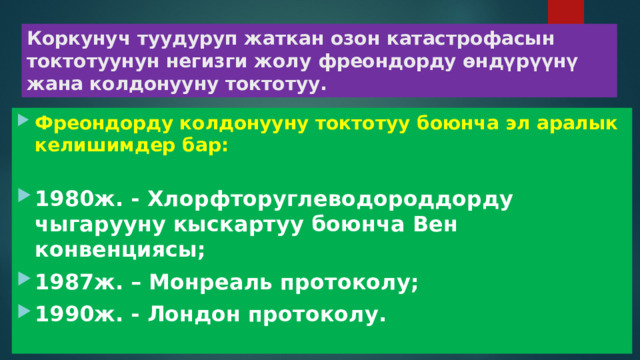 Коркунуч туудуруп жаткан озон катастрофасын токтотуунун негизги жолу фреондорду өндүрүүнү жана колдонууну токтотуу. Фреондорду колдонууну токтотуу боюнча эл аралык келишимдер бар: 1980ж. - Хлорфторуглеводороддорду чыгарууну кыскартуу боюнча Вен конвенциясы; 1987ж. – Монреаль протоколу; 1990ж. - Лондон протоколу. 