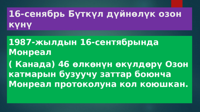 16-сенябрь Бүткүл дүйнөлүк озон күнү 1987-жылдын 16-сентябрында Монреал ( Канада) 46 өлкөнүн өкүлдөрү Озон катмарын бузуучу заттар боюнча Монреал протоколуна кол коюшкан. 