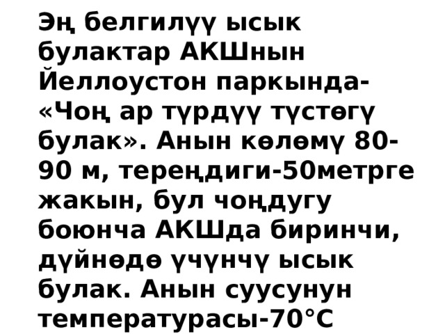 Эң белгилүү ысык булактар АКШнын Йеллоустон паркында- «Чоң ар түрдүү түстөгү булак». Анын көлөмү 80-90 м, тереңдиги-50метрге жакын, бул чоңдугу боюнча АКШда биринчи, дүйнөдө үчүнчү ысык булак. Анын суусунун температурасы-70°С 