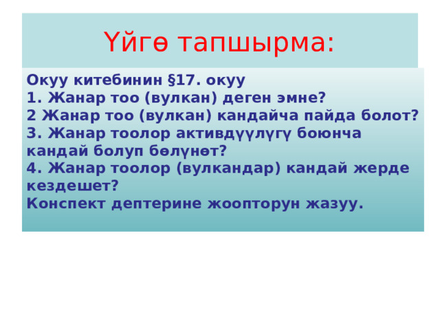 Үйгө тапшырма: Окуу китебинин §17. окуу 1. Жанар тоо (вулкан) деген эмне? 2 Жанар тоо (вулкан) кандайча пайда болот? 3. Жанар тоолор активдүүлүгү боюнча кандай болуп бөлүнөт? 4. Жанар тоолор (вулкандар) кандай жерде кездешет? Конспект дептерине жоопторун жазуу.  