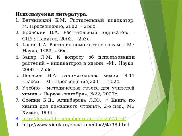 Используемая литература. Ветчинский К.М. Растительный индикатор. М.:Просвещение, 2002. – 256с. Вронский В.А. Растительный индикатор. – СПб.: Паритет, 2002. – 253с. Галин Г.А. Растения помогают геологам. – М.: Наука, 1989. – 99с. Зацер Л.М. К вопросу об использовании растений – индикаторов в химии. –М.: Наука, 2000. – 253с. Леенсон И.А. занимательная химия: 8-11 классы. – М.: Просвещение,2001. – 102с. Учебно – методическая газета для учителей химии « Первое сентября», №22, 2007г. Степин Б.Д., Аликберова Л.Ю., « Книга по химии для домашнего чтения», 2-е изд., М.: Химия, 1994г. http://festival.Isentember.ru/articles/527634/ http://www.ximik.ru/encyklopedia/2/4738.html 