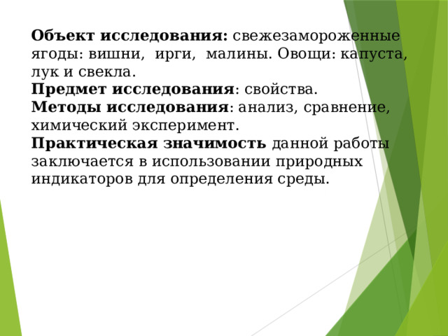 Объект исследования: свежезамороженные ягоды: вишни, ирги, малины. Овощи: капуста, лук и свекла. Предмет исследования : свойства. Методы исследования : анализ, сравнение, химический эксперимент. Практическая значимость данной работы заключается в использовании природных индикаторов для определения среды. 