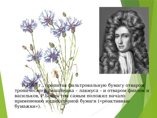   В 1667 г., пропитав фильтровальную бумагу отваром тропического лишайника – лакмуса – и отваром фиалок и васильков, Р.Бойль тем самым положил начало применению индикаторной бумаги («реактивные бумажки»). 