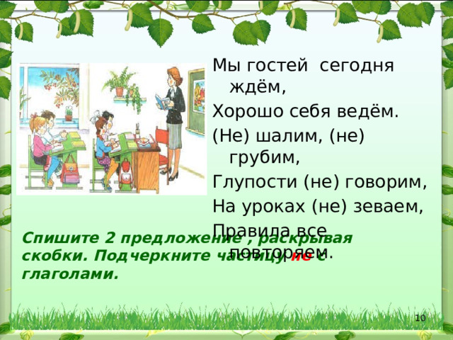 Мы гостей сегодня ждём, Хорошо себя ведём. (Не) шалим, (не) грубим, Глупости (не) говорим, На уроках (не) зеваем, Правила все повторяем. Спишите 2 предложение , раскрывая скобки. Подчеркните частицу не с глаголами.  