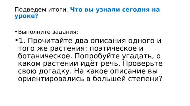 Подведем итоги. Что вы узнали сегодня на уроке? Выполните задания: 1. Прочитайте два описания одного и того же растения: поэтическое и ботаническое. Попробуйте угадать, о каком растении идёт речь. Проверьте свою догадку. На какое описание вы ориентировались в большей степени? 