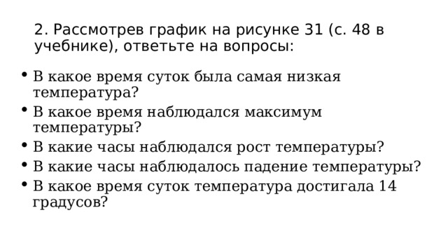 2. Рассмотрев график на рисунке 31 (с. 48 в учебнике), ответьте на вопросы: В какое время суток была самая низкая температура? В какое время наблюдался максимум температуры? В какие часы наблюдался рост температуры? В какие часы наблюдалось падение температуры? В какое время суток температура достигала 14 градусов? 