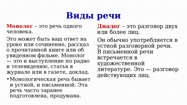 Виды речи Монолог – это речь одного человека. Диалог – это разговор двух или более лиц. Это может быть ваш ответ на уроке или сочинение, рассказ о прочитанной книге или об увиденном фильме. Монолог — это и выступление по радио и телевидению, статья в журнале или в газете, доклад. Он обычно употребляется в устной разговорной речи.  В письменной речи встречается в художественной литературе. Это — разговор действующих лиц. Монологическая речь бывает и устной, и письменной. Эта речь часто заранее подготовлена, продумана. 