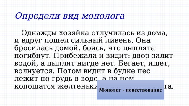 Определи вид монолога Однажды хозяйка отлучилась из дома, и вдруг пошел сильный ливень. Она бросилась домой, боясь, что цыплята погибнут. Прибежала и видит: двор залит водой, а цыплят нигде нет. Бегает, ищет, волнуется. Потом видит в будке пес лежит по грудь в воде, а на нем копошатся желтенькие комочки-цыплята. 