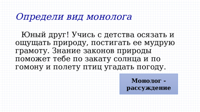 Определи вид монолога Юный друг! Учись с детства осязать и ощущать природу, постигать ее мудрую грамоту. Знание законов природы поможет тебе по закату солнца и по гомону и полету птиц угадать погоду. Монолог - рассуждение 
