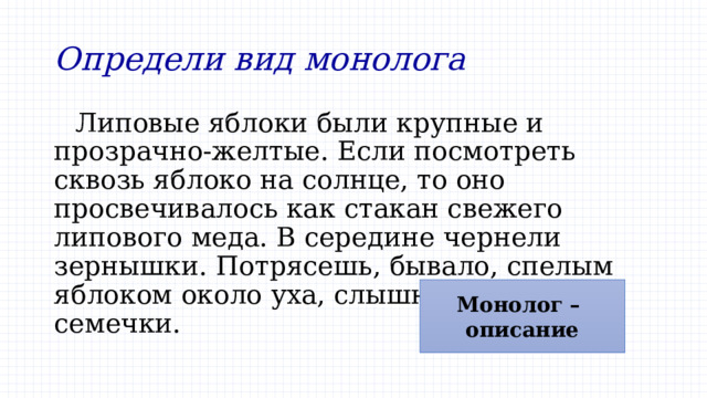 Определи вид монолога Липовые яблоки были крупные и прозрачно-желтые. Если посмотреть сквозь яблоко на солнце, то оно просвечивалось как стакан свежего липового меда. В середине чернели зернышки. Потрясешь, бывало, спелым яблоком около уха, слышно, как гремят семечки. Монолог – описание 