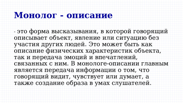 Монолог - описание - это форма высказывания, в которой говорящий описывает объект, явление или ситуацию без участия других людей. Это может быть как описание физических характеристик объекта, так и передача эмоций и впечатлений, связанных с ним. В монологе-описании главным является передача информации о том, что говорящий видит, чувствует или думает, а также создание образа в умах слушателей. 