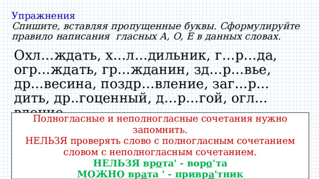 Упражнения  Спишите, вставляя пропущенные буквы. Сформулируйте правило написания гласных А, О, Е в данных словах. Охл…ждать, х…л…дильник, г…р…да, огр…ждать, гр…жданин, зд…р…вье, др…весина, поздр…вление, заг…р…дить, др..гоценный, д…р…гой, огл…вление Полногласные и неполногласные сочетания нужно запомнить. НЕЛЬЗЯ проверять слово с полногласным сочетанием словом с неполногласным сочетанием. НЕЛЬЗЯ вр о та' - вор о ’та МОЖНО вр а та ' - привр а 'тник 