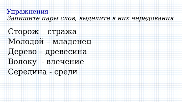 Упражнения  Запишите пары слов, выделите в них чередования Сторож – стража Молодой – младенец Дерево – древесина Волоку - влечение Середина - среди 
