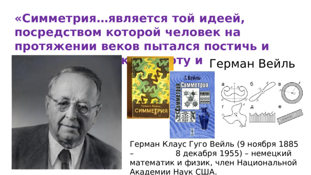 «Симметрия…является той идеей, посредством которой человек на протяжении веков пытался постичь и создать порядок, красоту и совершенство» Герман Вейль Герман Клаус Гуго Вейль (9 ноября 1885 – 8 декабря 1955) – немецкий математик и физик, член Национальной Академии Наук США. 