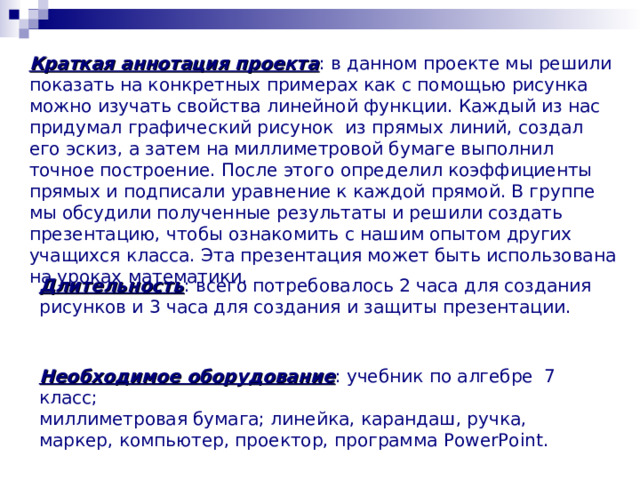 Краткая аннотация проекта : в данном проекте мы решили показать на конкретных примерах как с помощью рисунка можно изучать свойства линейной функции. Каждый из нас придумал графический рисунок из прямых линий, создал его эскиз , а затем на миллиметровой бумаге выполнил точное построение. После этого определил коэффициенты прямых и подписали уравнение к каждой прямой. В группе мы обсудили полученные результаты и решили создать презентацию, чтобы ознакомить с нашим опытом других учащихся класса . Эта презентация может быть использована на уроках математики . Длительность : всего потребовалось 2 часа для создания рисунков и 3 часа для создания и защиты презентации. Необходимое оборудование : учебник по алгебре 7 класс; миллиметровая бумага; линейка, карандаш, ручка, маркер, компьютер, проектор, программа PowerPoint . 