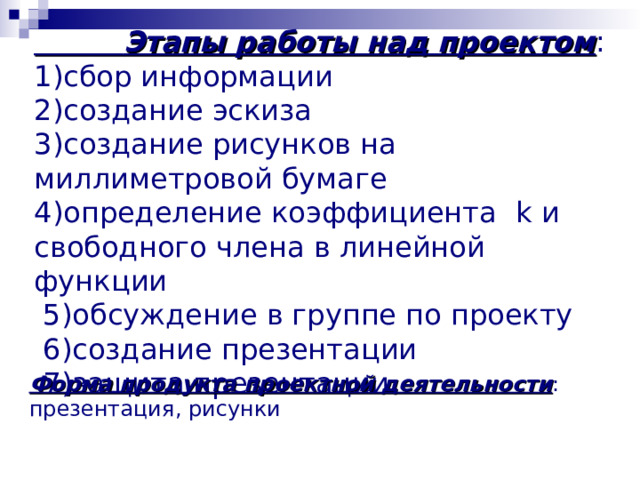  Этапы работы над проектом : 1) сбор информации 2) создание эскиза 3 )создание рисунков на миллиметровой бумаге 4)определение коэффициента k и свободного члена в линейной функции  5 )обсуждение в группе по проекту  6 )создание презентации  7 )защита презентации Форма продукта проектной деятельности : презентация , рисунки 