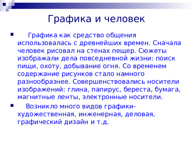Графика и человек  Графика как средство общения использовалась с древнейших времен. Сначала человек рисовал на стенах пещер. Сюжеты изображали дела повседневной жизни: поиск пищи, охоту, добывание огня. Со временем содержание рисунков стало намного разнообразнее. Совершенствовались носители изображений: глина, папирус, береста, бумага, магнитные ленты, электронные носители.  Возникло много видов графики- художественная, инженерная, деловая, графический дизайн и т.д. 