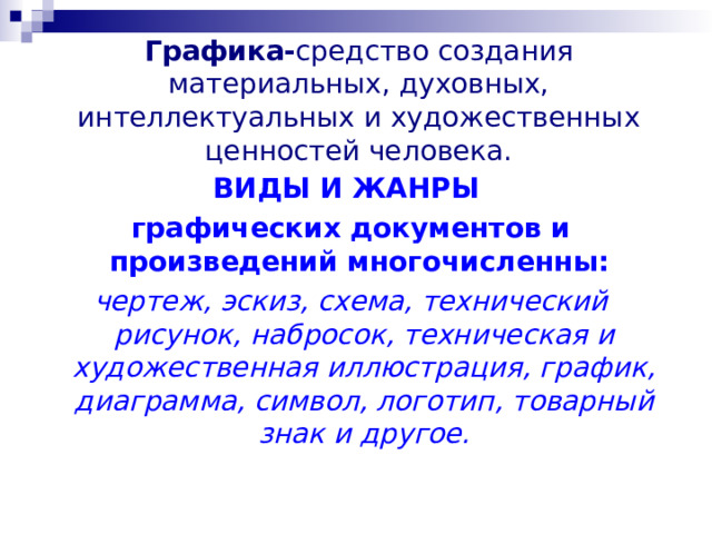 Графика- средство создания материальных, духовных, интеллектуальных и художественных ценностей человека. ВИДЫ И ЖАНРЫ графических документов и произведений многочисленны:  чертеж, эскиз, схема, технический рисунок, набросок, техническая и художественная иллюстрация, график, диаграмма, символ, логотип, товарный знак и другое. 
