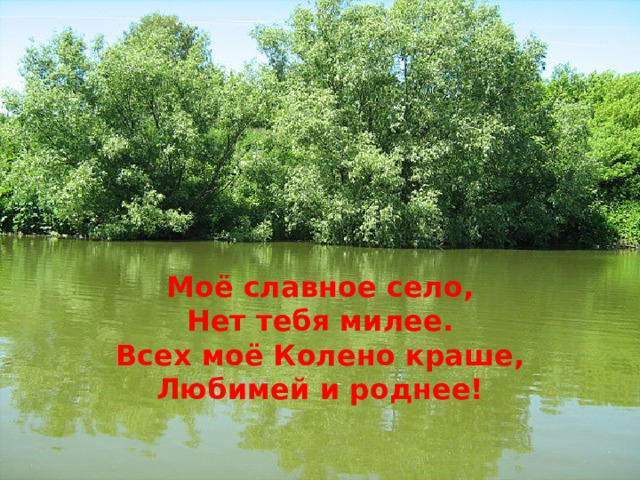    Моё славное село, Нет тебя милее. Всех моё Колено краше, Любимей и роднее! 