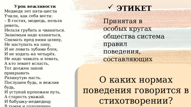 Урок вежливости ЭТИКЕТ Медведя лет пяти-шести  Учили, как себя вести:  – В гостях, медведь, нельзя реветь,  Нельзя грубить и чваниться.  Знакомым надо кланяться,  Снимать пред ними шляпу,  Не наступать на лапу,  И не ловить зубами блох,  И не ходить на четырёх.  Не надо чавкать и зевать,  А кто зевает всласть,  Тот должен лапой прикрывать  Разинутую пасть.  Послушен будь, и вежлив будь,  И уступай прохожим путь,  А старость уважай.  И бабушку-медведицу  В туман и гололедицу  До дома провожай!... (С.Маршак) Принятая в особых кругах общества система правил поведения, составляющих единое целое О каких нормах поведения говорится в стихотворении? 