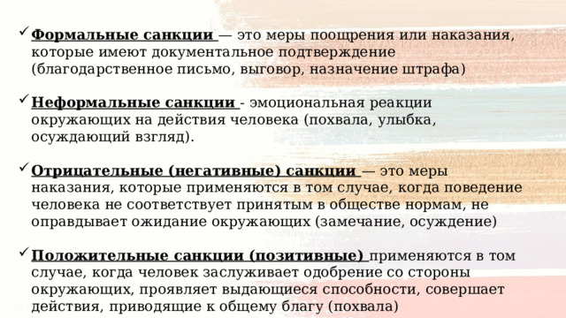 Формальные санкции — это меры поощрения или наказания, которые имеют документальное подтверждение (благодарственное письмо, выговор, назначение штрафа) Неформальные санкции - эмоциональная реакции окружающих на действия человека (похвала, улыбка, осуждающий взгляд). Отрицательные (негативные) санкции — это меры наказания, которые применяются в том случае, когда поведение человека не соответствует принятым в обществе нормам, не оправдывает ожидание окружающих (замечание, осуждение) Положительные санкции (позитивные) применяются в том случае, когда человек заслуживает одобрение со стороны окружающих, проявляет выдающиеся способности, совершает действия, приводящие к общему благу (похвала) 