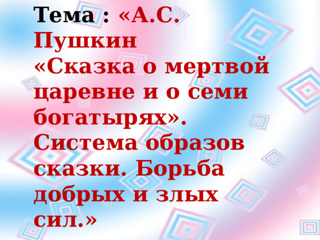 Тема : «А.С. Пушкин «Сказка о мертвой царевне и о семи богатырях». Система образов сказки. Борьба добрых и злых сил.» Тема. А. С. Пушкин.»Сказка о мертвой царевне и о семи богатырях