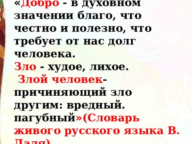 « Добро - в духовном значении благо, что честно и полезно, что требует от нас долг человека. Зло - худое, лихое.  Злой человек - причиняющий зло другим: вредный. пагубный » (Словарь живого русского языка В. Даля). 