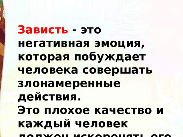 Зависть - это негативная эмоция, которая побуждает человека совершать злонамеренные действия. Это плохое качество и каждый человек должен искоренять его в своем характере. 