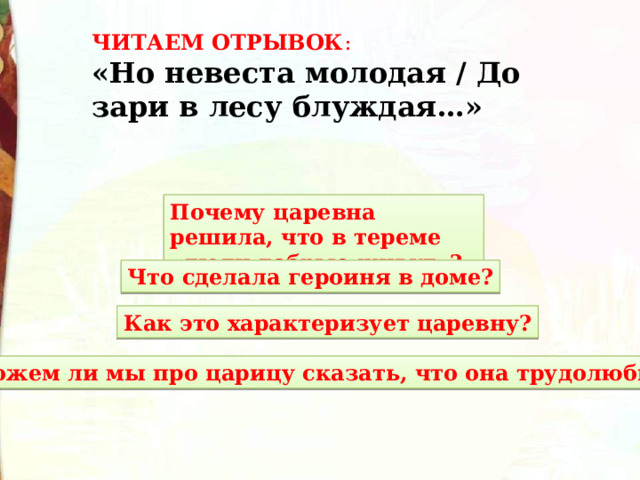 ЧИТАЕМ ОТРЫВОК : «Но невеста молодая / До зари в лесу блуждая…» Почему царевна решила, что в тереме «люди добрые живут»? Что сделала героиня в доме? Как это характеризует царевну? Можем ли мы про царицу сказать, что она трудолюбивая? 