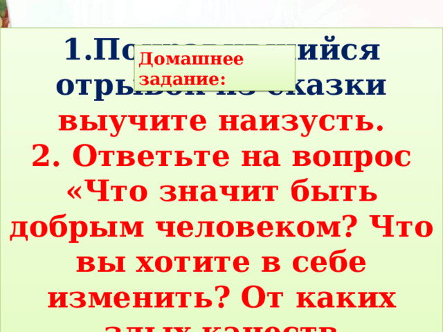 1.Понравившийся отрывок из сказки выучите наизусть. 2. Ответьте на вопрос «Что значит быть добрым человеком? Что вы хотите в себе изменить? От каких злых качеств избавиться? Домашнее задание: 