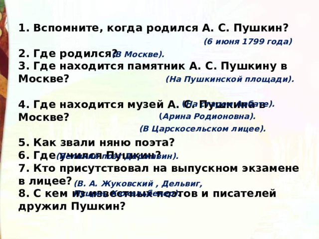 1. Вспомните, когда родился А. С. Пушкин?   2. Где родился?   3. Где находится памятник А. С. Пушкину в Москве?   4. Где находится музей А. С. Пушкина в Москве?  5. Как звали няню поэта?  6. Где учился Пушкин?   7. Кто присутствовал на выпускном экзамене в лицее?   8. С кем из известных поэтов и писателей дружил Пушкин?  (6 июня 1799 года) (В Москве). (На   Пушкинской площади). ( На старом Арбате). ( Арина Родионовна). (В Царскосельском лицее). (Великий поэт Державин). (В. А. Жуковский , Дельвиг, Пущин, Кюхельбекер). 