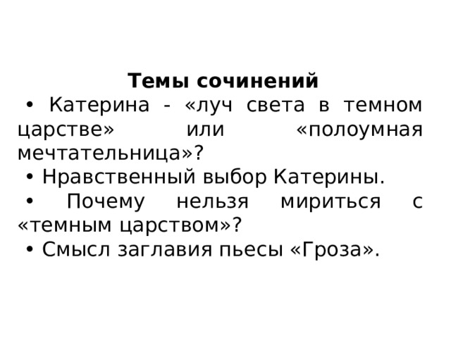 Темы сочинений • Катерина - «луч света в темном царстве» или «полоумная мечтательница»? • Нравственный выбор Катерины. • Почему нельзя мириться с «темным царством»? • Смысл заглавия пьесы «Гроза». 