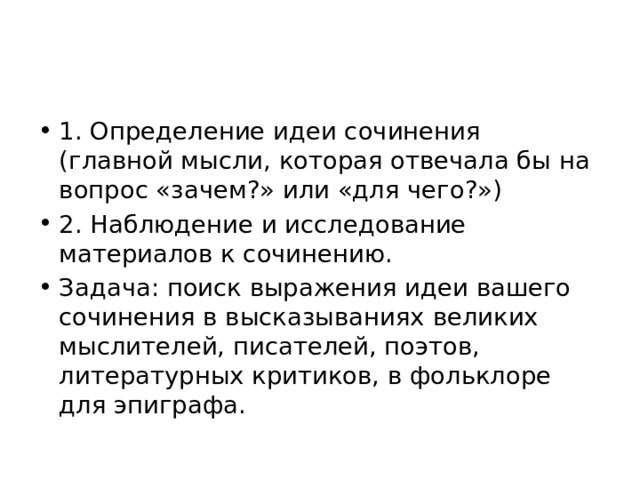 1. Определение идеи сочинения (главной мысли, которая отвечала бы на вопрос «зачем?» или «для чего?») 2. Наблюдение и исследование материалов к сочинению. Задача: поиск выражения идеи вашего сочинения в высказываниях великих мыслителей, писателей, поэтов, литературных критиков, в фольклоре для эпиграфа. 