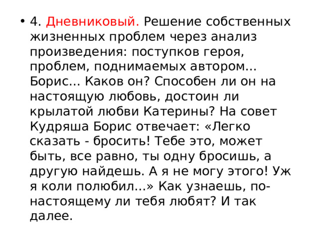 4. Дневниковый. Решение собственных жизненных проблем через анализ произведения: поступков героя, проблем, поднимаемых автором... Борис... Каков он? Способен ли он на настоящую любовь, достоин ли крылатой любви Катерины? На совет Кудряша Борис отвечает: «Легко сказать - бросить! Тебе это, может быть, все равно, ты одну бросишь, а другую найдешь. А я не могу этого! Уж я коли полюбил...» Как узнаешь, по-настоящему ли тебя любят? И так далее. 
