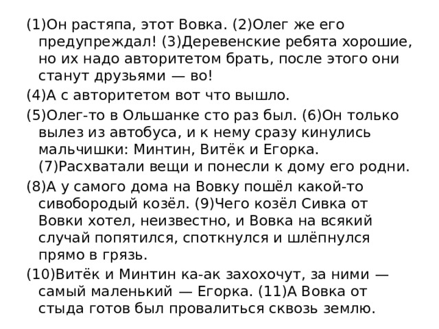 (1)Он растяпа, этот Вовка. (2)Олег же его предупреждал! (3)Деревенские ребята хорошие, но их надо авторитетом брать, после этого они станут друзьями  — во! (4)А с авторитетом вот что вышло. (5)Олег-то в Ольшанке сто раз был. (6)Он только вылез из автобуса, и к нему сразу кинулись мальчишки: Минтин, Витёк и Егорка. (7)Расхватали вещи и понесли к дому его родни. (8)А у самого дома на Вовку пошёл какой-то сивобородый козёл. (9)Чего козёл Сивка от Вовки хотел, неизвестно, и Вовка на всякий случай попятился, споткнулся и шлёпнулся прямо в грязь. (10)Витёк и Минтин ка-ак захохочут, за ними  — самый маленький  — Егорка. (11)А Вовка от стыда готов был провалиться сквозь землю. 
