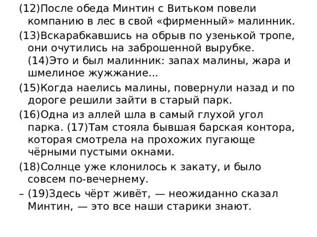 (12)После обеда Минтин с Витьком повели компанию в лес в свой «фирменный» малинник. (13)Вскарабкавшись на обрыв по узенькой тропе, они очутились на заброшенной вырубке. (14)Это и был малинник: запах малины, жара и шмелиное жужжание... (15)Когда наелись малины, повернули назад и по дороге решили зайти в старый парк. (16)Одна из аллей шла в самый глухой угол парка. (17)Там стояла бывшая барская контора, которая смотрела на прохожих пугающе чёрными пустыми окнами. (18)Солнце уже клонилось к закату, и было совсем по-вечернему. – (19)Здесь чёрт живёт,  — неожиданно сказал Минтин,  — это все наши старики знают. 