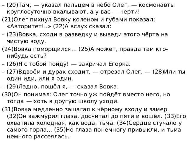 – (20)Там,  — указал пальцем в небо Олег,  — космонавты круглосуточно вкалывают, а у вас  — черти! (21)Олег пихнул Вовку коленом и губами показал: «Авторитет!..» (22)А вслух сказал: – (23)Вовка, сходи в разведку и выведи этого чёрта на чистую воду. (24)Вовка поморщился… (25)А может, правда там кто-нибудь есть? – (26)Я с тобой пойду!  — закричал Егорка. – (27)Вдвоём и дурак сходит,  — отрезал Олег.  — (28)Или ты один иди, или я один. – (29)Ладно, пошёл я,  — сказал Вовка. (30)Он понимал: Олег точно уж пойдёт вместо него, но тогда  — хоть в другую школу уходи. (31)Вовка медленно зашагал к чёрному входу и замер. (32)Он зажмурил глаза, досчитал до пяти и вошёл. (33)Его охватила холодная, как вода, тьма. (34)Сердце стучало у самого горла... (35)Но глаза понемногу привыкли, и тьма немного рассеялась. 