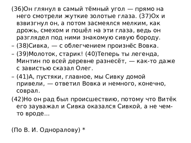 (36)Он глянул в самый тёмный угол  — прямо на него смотрели жуткие золотые глаза. (37)Ох и взвизгнул он, а потом засмеялся мелким, как дрожь, смехом и пошёл на эти глаза, ведь он разглядел под ними знакомую сивую бороду. – (38)Сивка,  — с облегчением произнёс Вовка. – (39)Молоток, старик! (40)Теперь ты легенда, Минтин по всей деревне разнесёт,  — как-то даже с завистью сказал Олег. – (41)А, пустяки, главное, мы Сивку домой привели,  — ответил Вовка и немного, конечно, соврал. (42)Но он рад был происшествию, потому что Витёк его зауважал и Сивка оказался Сивкой, а не чем-то вроде...   (По В. И. Одноралову) * 