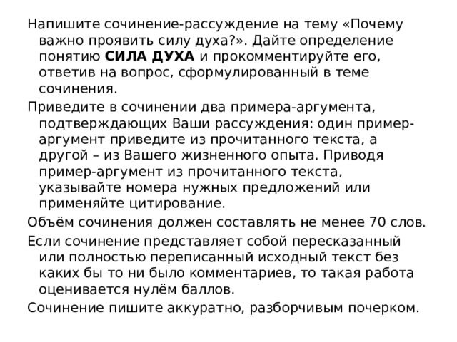 Напишите сочинение-рассуждение на тему «Почему важно проявить силу духа?». Дайте определение понятию СИЛА ДУХА и прокомментируйте его, ответив на вопрос, сформулированный в теме сочинения. Приведите в сочинении два примера-аргумента, подтверждающих Ваши рассуждения: один пример-аргумент приведите из прочитанного текста, а другой – из Вашего жизненного опыта. Приводя пример-аргумент из прочитанного текста, указывайте номера нужных предложений или применяйте цитирование. Объём сочинения должен составлять не менее 70 слов. Если сочинение представляет собой пересказанный или полностью переписанный исходный текст без каких бы то ни было комментариев, то такая работа оценивается нулём баллов. Сочинение пишите аккуратно, разборчивым почерком. 