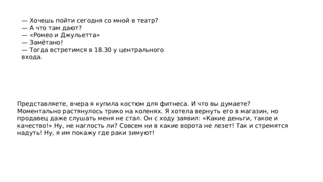 — Хочешь пойти сегодня со мной в театр? — А что там дают? — «Ромео и Джульетта» — Замётано! — Тогда встретимся в 18.30 у центрального входа. Представляете, вчера я купила костюм для фитнеса. И что вы думаете? Моментально растянулось трико на коленях. Я хотела вернуть его в магазин, но продавец даже слушать меня не стал. Он с ходу заявил: «Какие деньги, такое и качество!» Ну, не наглость ли? Совсем ни в какие ворота не лезет! Так и стремятся надуть! Ну, я им покажу где раки зимуют! Разговорная речь может использоваться в форме монолога, который затем переходит в диалог, если слушатель начинает задавать уточняющие вопросы и интересоваться дополнительной информацией. 
