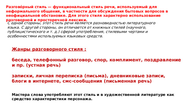 Разгово́рный стиль — функциональный стиль речи, используемый для неформального общения, в частности для обсуждения бытовых вопросов в неофициальной обстановке. Для этого стиля характерно использование разговорной и просторечной лексики. С одной стороны, этот стиль речи является разновидностью литературного языка. С другой стороны, он отличается от книжных стилей (научного, публицистического и т. д.) сферой употребления, стилевыми чертами и особенностями используемых языковых средств. Жанры разговорного стиля :  беседа, телефонный разговор, спор, комплимент, поздравление и пр. (устная речь)  записки, личная переписка (письма), дневниковые записи, блоги в интернете, смс-сообщения (письменная речь) Мастера слова употребляют этот стиль и в художественной литературе как средство характеристики персонажа. 