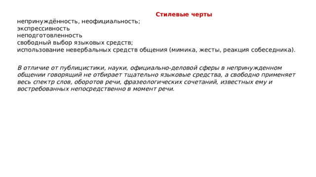   Стилевые черты непринуждённость, неофициальность; экспрессивность неподготовленность свободный выбор языковых средств; использование невербальных средств общения (мимика, жесты, реакция собеседника). В отличие от публицистики, науки, официально-деловой сферы в непринужденном общении говорящий не отбирает тщательно языковые средства, а свободно применяет весь спектр слов, оборотов речи, фразеологических сочетаний, известных ему и востребованных непосредственно в момент речи. 