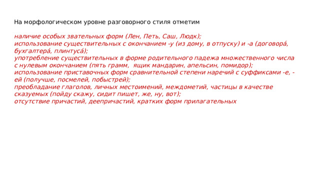 На морфологическом уровне разговорного стиля отметим наличие особых звательных форм (Лен, Петь, Саш, Людк); использование существительных с окончанием -у (из дому, в отпуску) и -а (договора́, бухгалтера́, плинтуса́); употребление существительных в форме родительного падежа множественного числа с нулевым окончанием (пять грамм,  ящик мандарин, апельсин, помидор); использование приставочных форм сравнительной степени наречий с суффиксами -е, -ей (получше, посмелей, побыстрей); преобладание глаголов, личных местоимений, междометий, частицы в качестве сказуемых (пойду скажу, сидит пишет, же, ну, вот); отсутствие причастий, деепричастий, кратких форм прилагательных 
