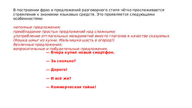 В построении фраз и предложений разговорного стиля чётко прослеживается стремление к экономии языковых средств. Это проявляется следующими особенностями: неполные предложения; преобладание простых предложений над сложными; употребление отглагольных междометий вместо глаголов в качестве сказуемых (Кошка шмыг из кухни. Мальчишка шасть в огород!) безличные предложения; вопросительные и побудительные предложения . — Вчера купил новый смартфон.  — За сколько?  — Дорого!  — И всё же?  — Коммерческая тайна! 