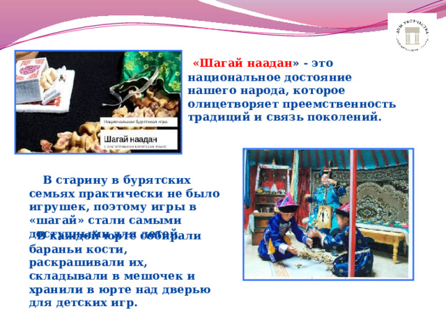       «Шагай наадан » - это национальное достояние нашего народа, которое олицетворяет преемственность традиций и связь поколений.    В старину в бурятских семьях практически не было игрушек, поэтому игры в «шагай» стали самыми доступными для детей.   В каждой юрте собирали бараньи кости, раскрашивали их, складывали в мешочек и хранили в юрте над дверью для детских игр. 