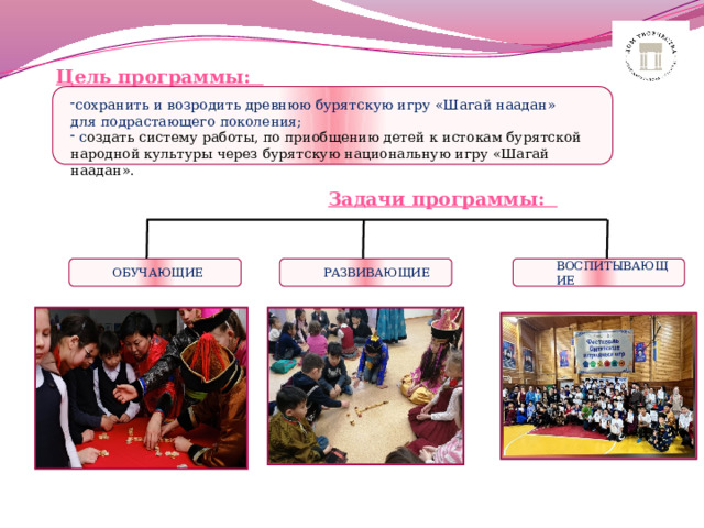 Цель программы: сохранить и   возродить древнюю бурятскую игру «Шагай наадан» для подрастающего поколения;   с оздать систему работы, по приобщению детей к истокам бурятской народной культуры через бурятскую национальную игру «Шагай наадан». Задачи программы: ОБУЧАЮЩИЕ ВОСПИТЫВАЮЩИЕ РАЗВИВАЮЩИЕ 