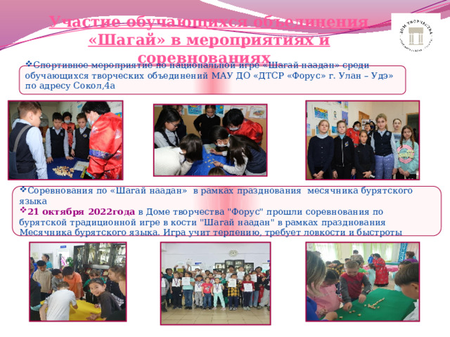 Участие обучающихся объединения «Шагай» в мероприятиях и соревнованиях Спортивное мероприятие по национальной игре «Шагай наадан» среди обучающихся творческих объединений МАУ ДО «ДТСР «Форус» г. Улан – Удэ» по адресу Сокол,4а   Соревнования по «Шагай наадан» в рамках празднования месячника бурятского языка 21 октября 2022года в Доме творчества 